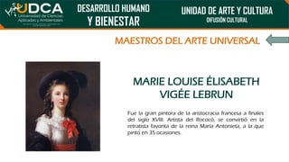 DESARROLLO HUMANO
Y BIENESTAR
UNIDAD DE ARTE Y CULTURA
DIFUSIÓN CULTURAL
MAESTROS DEL ARTE UNIVERSAL
MARIE LOUISE ÉLISABETH
VIGÉE LEBRUN
Fue la gran pintora de la aristocracia francesa a finales
del siglo XVIII. Artista del Rococó, se convirtió en la
retratista favorita de la reina María Antonieta, a la que
pintó en 35 ocasiones.
 