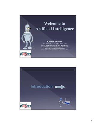 1
Welcome to
Artificial Intelligence
Khaled Hussain
BSc. Hons. (BCU, UK) MSc. (BCU, UK)
CEO, Cybernetics Robo Academy
www.cyberneticsrobo.com
(Ex. Head, Dept. of Computer Science & Engineering, SIU)
Introduction
 