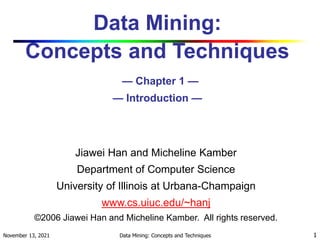 November 13, 2021 Data Mining: Concepts and Techniques 1
Data Mining:
Concepts and Techniques
— Chapter 1 —
— Introduction —
Jiawei Han and Micheline Kamber
Department of Computer Science
University of Illinois at Urbana-Champaign
www.cs.uiuc.edu/~hanj
©2006 Jiawei Han and Micheline Kamber. All rights reserved.
 