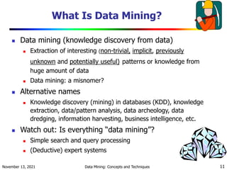November 13, 2021 Data Mining: Concepts and Techniques 11
What Is Data Mining?
 Data mining (knowledge discovery from data)
 Extraction of interesting (non-trivial, implicit, previously
unknown and potentially useful) patterns or knowledge from
huge amount of data
 Data mining: a misnomer?
 Alternative names
 Knowledge discovery (mining) in databases (KDD), knowledge
extraction, data/pattern analysis, data archeology, data
dredging, information harvesting, business intelligence, etc.
 Watch out: Is everything “data mining”?
 Simple search and query processing
 (Deductive) expert systems
 