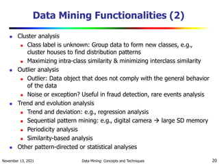November 13, 2021 Data Mining: Concepts and Techniques 20
Data Mining Functionalities (2)
 Cluster analysis
 Class label is unknown: Group data to form new classes, e.g.,
cluster houses to find distribution patterns
 Maximizing intra-class similarity & minimizing interclass similarity
 Outlier analysis
 Outlier: Data object that does not comply with the general behavior
of the data
 Noise or exception? Useful in fraud detection, rare events analysis
 Trend and evolution analysis
 Trend and deviation: e.g., regression analysis
 Sequential pattern mining: e.g., digital camera  large SD memory
 Periodicity analysis
 Similarity-based analysis
 Other pattern-directed or statistical analyses
 