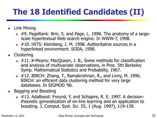 November 13, 2021 Data Mining: Concepts and Techniques 22
The 18 Identified Candidates (II)
 Link Mining
 #9. PageRank: Brin, S. and Page, L. 1998. The anatomy of a large-
scale hypertextual Web search engine. In WWW-7, 1998.
 #10. HITS: Kleinberg, J. M. 1998. Authoritative sources in a
hyperlinked environment. SODA, 1998.
 Clustering
 #11. K-Means: MacQueen, J. B., Some methods for classification
and analysis of multivariate observations, in Proc. 5th Berkeley
Symp. Mathematical Statistics and Probability, 1967.
 #12. BIRCH: Zhang, T., Ramakrishnan, R., and Livny, M. 1996.
BIRCH: an efficient data clustering method for very large
databases. In SIGMOD '96.
 Bagging and Boosting
 #13. AdaBoost: Freund, Y. and Schapire, R. E. 1997. A decision-
theoretic generalization of on-line learning and an application to
boosting. J. Comput. Syst. Sci. 55, 1 (Aug. 1997), 119-139.
 