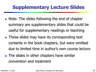 November 13, 2021 Data Mining: Concepts and Techniques 32
Supplementary Lecture Slides
 Note: The slides following the end of chapter
summary are supplementary slides that could be
useful for supplementary readings or teaching
 These slides may have its corresponding text
contents in the book chapters, but were omitted
due to limited time in author’s own course lecture
 The slides in other chapters have similar
convention and treatment
 