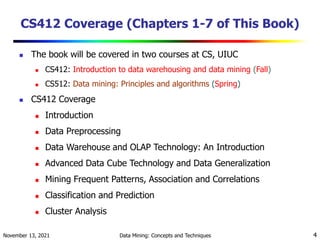 November 13, 2021 Data Mining: Concepts and Techniques 4
CS412 Coverage (Chapters 1-7 of This Book)
 The book will be covered in two courses at CS, UIUC
 CS412: Introduction to data warehousing and data mining (Fall)
 CS512: Data mining: Principles and algorithms (Spring)
 CS412 Coverage
 Introduction
 Data Preprocessing
 Data Warehouse and OLAP Technology: An Introduction
 Advanced Data Cube Technology and Data Generalization
 Mining Frequent Patterns, Association and Correlations
 Classification and Prediction
 Cluster Analysis
 