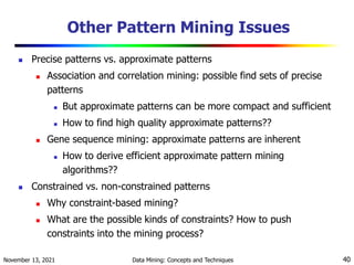 November 13, 2021 Data Mining: Concepts and Techniques 40
Other Pattern Mining Issues
 Precise patterns vs. approximate patterns
 Association and correlation mining: possible find sets of precise
patterns
 But approximate patterns can be more compact and sufficient
 How to find high quality approximate patterns??
 Gene sequence mining: approximate patterns are inherent
 How to derive efficient approximate pattern mining
algorithms??
 Constrained vs. non-constrained patterns
 Why constraint-based mining?
 What are the possible kinds of constraints? How to push
constraints into the mining process?
 