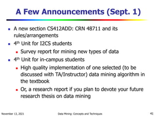 November 13, 2021 Data Mining: Concepts and Techniques 41
A Few Announcements (Sept. 1)
 A new section CS412ADD: CRN 48711 and its
rules/arrangements
 4th Unit for I2CS students
 Survey report for mining new types of data
 4th Unit for in-campus students
 High quality implementation of one selected (to be
discussed with TA/Instructor) data mining algorithm in
the textbook
 Or, a research report if you plan to devote your future
research thesis on data mining
 