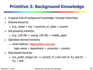 November 13, 2021 Data Mining: Concepts and Techniques 44
Primitive 3: Background Knowledge
 A typical kind of background knowledge: Concept hierarchies
 Schema hierarchy
 E.g., street < city < province_or_state < country
 Set-grouping hierarchy
 E.g., {20-39} = young, {40-59} = middle_aged
 Operation-derived hierarchy
 email address: hagonzal@cs.uiuc.edu
login-name < department < university < country
 Rule-based hierarchy
 low_profit_margin (X) <= price(X, P1) and cost (X, P2) and (P1 -
P2) < $50
 