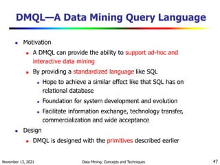 November 13, 2021 Data Mining: Concepts and Techniques 47
DMQL—A Data Mining Query Language
 Motivation
 A DMQL can provide the ability to support ad-hoc and
interactive data mining
 By providing a standardized language like SQL
 Hope to achieve a similar effect like that SQL has on
relational database
 Foundation for system development and evolution
 Facilitate information exchange, technology transfer,
commercialization and wide acceptance
 Design
 DMQL is designed with the primitives described earlier
 