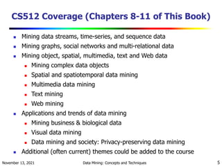 November 13, 2021 Data Mining: Concepts and Techniques 5
CS512 Coverage (Chapters 8-11 of This Book)
 Mining data streams, time-series, and sequence data
 Mining graphs, social networks and multi-relational data
 Mining object, spatial, multimedia, text and Web data
 Mining complex data objects
 Spatial and spatiotemporal data mining
 Multimedia data mining
 Text mining
 Web mining
 Applications and trends of data mining
 Mining business & biological data
 Visual data mining
 Data mining and society: Privacy-preserving data mining
 Additional (often current) themes could be added to the course
 