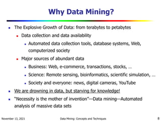 November 13, 2021 Data Mining: Concepts and Techniques 8
Why Data Mining?
 The Explosive Growth of Data: from terabytes to petabytes
 Data collection and data availability
 Automated data collection tools, database systems, Web,
computerized society
 Major sources of abundant data
 Business: Web, e-commerce, transactions, stocks, …
 Science: Remote sensing, bioinformatics, scientific simulation, …
 Society and everyone: news, digital cameras, YouTube
 We are drowning in data, but starving for knowledge!
 “Necessity is the mother of invention”—Data mining—Automated
analysis of massive data sets
 