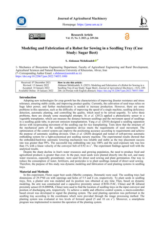 Research Article
Vol. 13, No. 3, 2023, p. 249-266
Modeling and Fabrication of a Robot for Sowing in a Seedling Tray (Case
Study: Sugar Beet)
S. Abdanan Mehdizadeh 1*
1- Mechanics of Biosystems Engineering Department, Faculty of Agricultural Engineering and Rural Development,
Agricultural Sciences and Natural Resources University of Khuzestan, Ahvaz, Iran
(*- Corresponding Author Email: s.abdanan@asnrukh.ac.ir)
https://doi.org/10.22067/jam.2022.74055.1080
How to cite this article:
Abdanan Mehdizadeh, S. (2023). Modeling and Fabrication of a Robot for Sowing in a
Seedling Tray (Case Study: Sugar Beet). Journal of Agricultural Machinery, 13(3), 249-
266. (in Persian with English abstract). https://doi.org/10.22067/jam.2022.74055.1080
Received: 07 December 2021
Revised: 13 January 2022
Accepted: 18 January 2022
Available Online: 18 January 2022
Introduction
Adopting new technologies for crop growth has the characteristics of improving disaster resistance and stress
tolerance, ensuring stable yields, and improving product quality. Currently, the cultivation of seed trays relies on
huge labor power, and further mechanization is needed to increase production. However, there are some
problems in this operation, such as the difficulty of improving the speed of a single machine, seedling deficiency
detection, automatic planting, and controlling the quality, which need to be solved urgently. To solve these
problems, there are already some meaningful attempts. Si et al. (2012) applied a photoelectric sensor to a
vegetable transplanter, which can measure the distance between seedlings and the movement speed of seedlings
in a seedling guide tube, to prevent omission transplantation. Yang et al. (2018) designed a seedling separation
device with reciprocating movement of the seedling cup for rice transplanting. Tests show that the structure of
the mechanical parts of the seedling separation device meets the requirements of seed movement. The
optimization of the control system can improve the positioning accuracy according to requirements and achieve
the purpose of automatic seedling division. Chen et al. (2020) designed and tested of soft-pot-tray automatic
embedding system for a light-economical pot seedling nursery machine. The experimental results showed that
the embedded-hard-tray automatic lowering mechanism was reliable and stable as the tray placement success
rate was greater than 99%. The successful tray embedding rate was 100% and the seed exposure rate was less
than 1% with a linear velocity of the conveyor belt of 0.92 m s-1
. The experiment findings agreed well with the
analytical results.
Despite the sharp decline in Iran's water resources and growing population, the need to produce food and
agricultural products is greater than ever. In the past, most seeds were planted directly into the soil, and many
water resources, especially groundwater, were used for direct seed sowing and plant germination. One way to
reduce the consumption of water, fertilizers, and pesticides is to plant seedlings instead of direct seed sowing.
Therefore, the purpose of this study was dynamic modeling and fabrication of seed planting systems in seedling
trays.
Material and Methods
In this experiment, Flores sugar beet seeds (Maribo company, Denmark) were used. The seedling trays had
dimensions of 29.5*60 cm with openings and holes of 5.5 and 4 cm, respectively. To plant seeds in seedling
trays, first, a planter arm was modeled and its position was obtained at any time. Then, based on dynamic
modeling, the arm was constructed and a capacitive proximity sensor (CR30-15AC, China) and IR infrared
proximity sensor (E18-D80NK, China) were used to find the location of seedling trays on the input conveyor and
position of discharging arm, respectively. To achieve a stable and effective control system, a micro-controller-
based circuit was developed to signal the planting system. The seed planting operation was performed in the
seedling tray according to the coordinates which were provided through the image processing method. The
planting system was evaluated at two levels of forward speed (5 and 10 cm s-1
). Moreover, a smartphone
program was implemented to monitor the operation of the planting system.
Journal of Agricultural Machinery
Homepage: https://jame.um.ac.ir
 