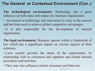 The General or Contextual Environment (Con..)
The technological environment: Technology has a great
influence on both input and output of a business organization.
 investment in technology and innovation is a key to the success
and has been used to achieve global competitive advantages.
 It is also responsible for the development of internal
organization.
The legal environment: Business operate within a framework of
law which has a significant impact on various aspects of their
existence.
 Laws usually governs the status of the organization, its
relationship with its customers and suppliers and certain internal
procedures and activities.
 They may also influence market structures and behavior.
10
@RupamChy
 