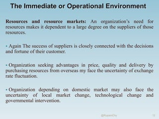 The Immediate or Operational Environment
Resources and resource markets: An organization’s need for
resources makes it dependent to a large degree on the suppliers of those
resources.
 Again The success of suppliers is closely connected with the decisions
and fortune of their customer.
 Organization seeking advantages in price, quality and delivery by
purchasing resources from overseas my face the uncertainty of exchange
rate fluctuation.
 Organization depending on domestic market may also face the
uncertainty of local market change, technological change and
governmental intervention.
12
@RupamChy
 