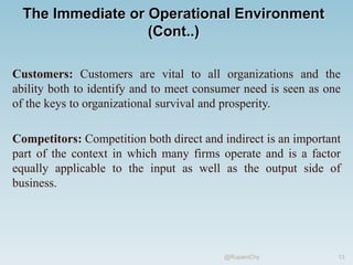 The Immediate or Operational Environment
(Cont..)
Customers: Customers are vital to all organizations and the
ability both to identify and to meet consumer need is seen as one
of the keys to organizational survival and prosperity.
Competitors: Competition both direct and indirect is an important
part of the context in which many firms operate and is a factor
equally applicable to the input as well as the output side of
business.
13
@RupamChy
 