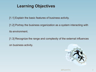 Learning Objectives
[1.1] Explain the basic features of business activity.
[1.2] Portray the business organization as a system interacting with
its environment.
[1.3] Recognize the range and complexity of the external influences
on business activity.
2
@RupamChy
 