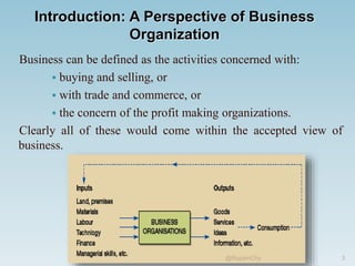 Introduction: A Perspective of Business
Organization
Business can be defined as the activities concerned with:
 buying and selling, or
 with trade and commerce, or
 the concern of the profit making organizations.
Clearly all of these would come within the accepted view of
business.
3
@RupamChy
 
