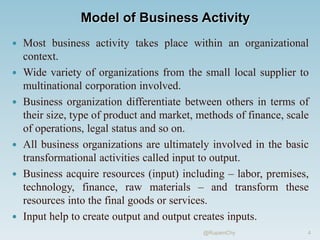 Model of Business Activity
 Most business activity takes place within an organizational
context.
 Wide variety of organizations from the small local supplier to
multinational corporation involved.
 Business organization differentiate between others in terms of
their size, type of product and market, methods of finance, scale
of operations, legal status and so on.
 All business organizations are ultimately involved in the basic
transformational activities called input to output.
 Business acquire resources (input) including – labor, premises,
technology, finance, raw materials – and transform these
resources into the final goods or services.
 Input help to create output and output creates inputs.
4
@RupamChy
 
