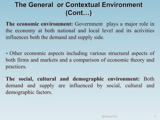 The General or Contextual Environment
(Cont…)
The economic environment: Government plays a major role in
the economy at both national and local level and its activities
influences both the demand and supply side.
 Other economic aspects including various structural aspects of
both firms and markets and a comparison of economic theory and
practices.
The social, cultural and demographic environment: Both
demand and supply are influenced by social, cultural and
demographic factors.
9
@RupamChy
 