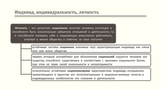 Индивид, индивидуальность, личность
Личность – это целостное социальное качество человека, состоящее в
способности быть сознательным субъектом отношений и деятельности, т.е.
в способности понимать себя и окружающих, осмысленно действовать,
участвуя в жизни общества, и отвечать за свои поступки
устойчивая система социально значимых черт, характеризующих индивида как члена
того или иного общества
термин, который употребляют для обозначения социальной сущности человека как
существа, способного существовать в соответствии с законами социального бытия,
при этом не теряя своей уникальности и неповторимости
относительно устойчивая социокультурная характеристика индивида, ситуационно
проявляющаяся в единстве его интеллектуальных и морально-волевых качеств, в
индивидуальных особенностях его сознания и деятельности
 