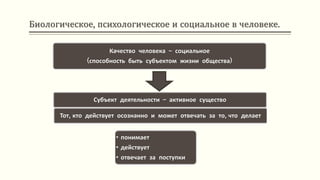 Биологическое, психологическое и социальное в человеке.
Качество человека – социальное
(способность быть субъектом жизни общества)
Субъект деятельности – активное существо
Тот, кто действует осознанно и может отвечать за то, что делает
• понимает
• действует
• отвечает за поступки
 