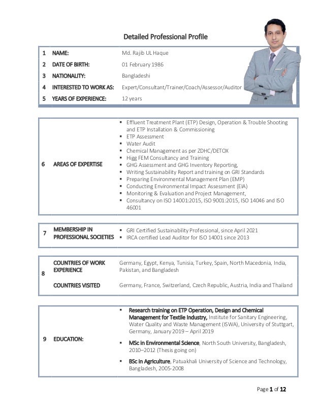 Page 1 of 12
Detailed Professional Profile
7
MEMBERSHIP IN
PROFESSIONAL SOCIETIES
▪ GRI Certified Sustainability Professional, since April 2021
▪ IRCA certified Lead Auditor for ISO 14001 since 2013
8
COUNTRIES OF WORK
EXPERIENCE
Germany, Egypt, Kenya, Tunisia, Turkey, Spain, North Macedonia, India,
Pakistan, and Bangladesh
COUNTRIES VISITED Germany, France, Switzerland, Czech Republic, Austria, India and Thailand
9 EDUCATION:
▪ Research training on ETP Operation, Design and Chemical
Management for Textile Industry, Institute for Sanitary Engineering,
Water Quality and Waste Management (ISWA), University of Stuttgart,
Germany, January 2019 – April 2019
▪ MSc in Environmental Science, North South University, Bangladesh,
2010–2012 (Thesis going on)
▪ BSc in Agriculture, Patuakhali University of Science and Technology,
Bangladesh, 2005-2008
1 NAME: Md. Rajib UL Haque
2 DATE OF BIRTH: 01 February 1986
3 NATIONALITY: Bangladeshi
4 INTERESTED TO WORK AS: Expert/Consultant/Trainer/Coach/Assessor/Auditor
5 YEARS OF EXPERIENCE: 12 years
6 AREAS OF EXPERTISE
▪ Effluent Treatment Plant (ETP) Design, Operation & Trouble Shooting
and ETP Installation & Commissioning
▪ ETP Assessment
▪ Water Audit
▪ Chemical Management as per ZDHC/DETOX
▪ Higg FEM Consultancy and Training
▪ GHG Assessment and GHG Inventory Reporting,
▪ Writing Sustainability Report and training on GRI Standards
▪ Preparing Environmental Management Plan (EMP)
▪ Conducting Environmental Impact Assessment (EIA)
▪ Monitoring & Evaluation and Project Management,
▪ Consultancy on ISO 14001:2015, ISO 9001:2015, ISO 14046 and ISO
46001
 