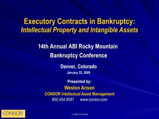 Executory Contracts in Bankruptcy: Intellectual Property and Intangible Assets Presented by: Weston Anson CONSOR Intellectual Asset Management 800.454.9091  www.consor.com 14th Annual ABI Rocky Mountain  Bankruptcy Conference Denver, Colorado January 22, 2009 
