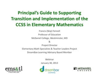 Principal’s Guide to Supporting
Transition and Implementation of the
CCSS in Elementary Mathematics
Francis (Skip) Fennell
Professor of Education
McDaniel College, Westminster, MD
&
Project Director
Elementary Math Specialists & Teacher Leaders Project
DreamBox Learning Advisory Board Member
Webinar
January 30, 2013

 
