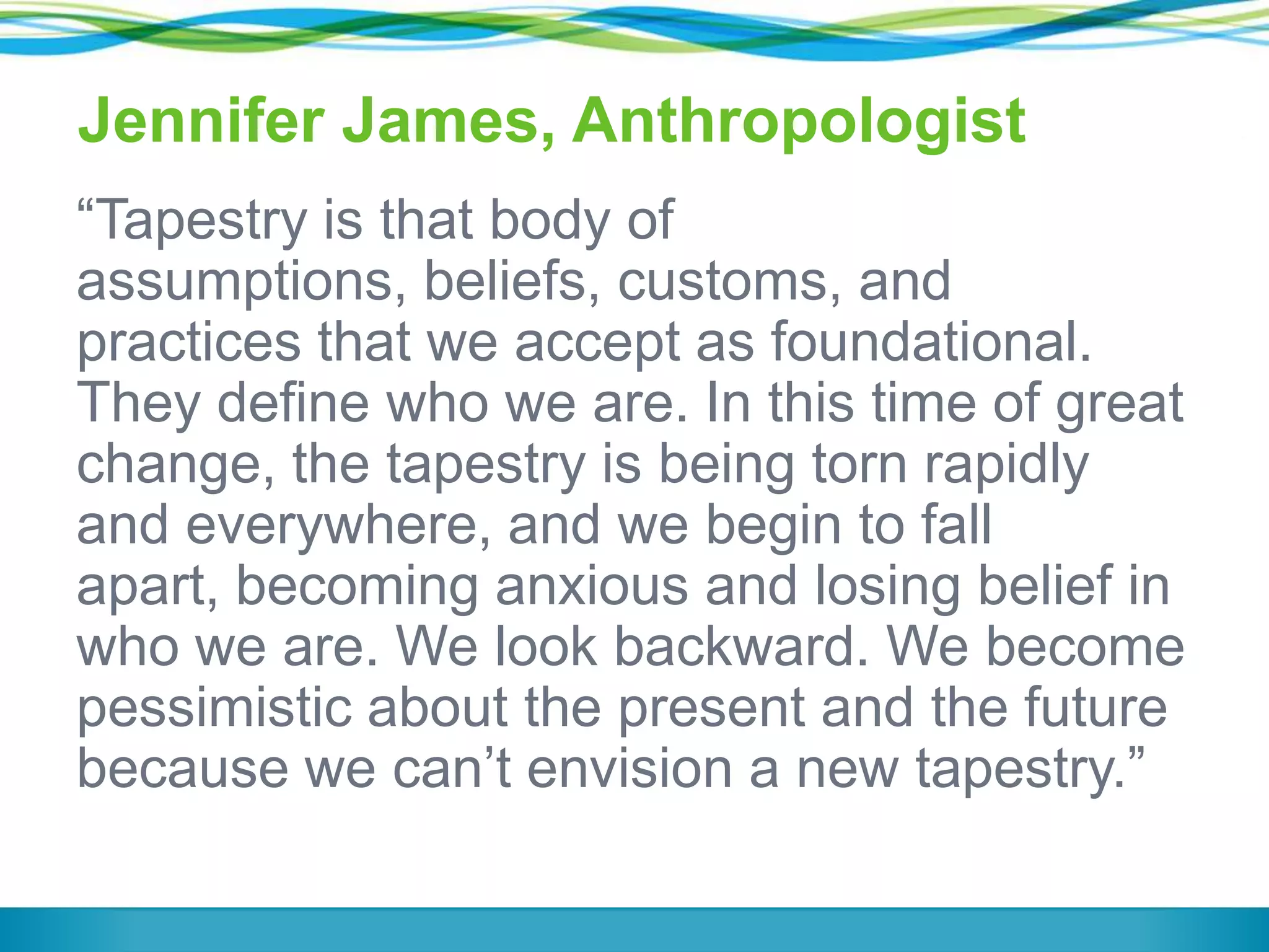 Jennifer James, Anthropologist
―Tapestry is that body of
assumptions, beliefs, customs, and
practices that we accept as foundational.
They define who we are. In this time of great
change, the tapestry is being torn rapidly
and everywhere, and we begin to fall
apart, becoming anxious and losing belief in
who we are. We look backward. We become
pessimistic about the present and the future
because we can’t envision a new tapestry.‖

 
