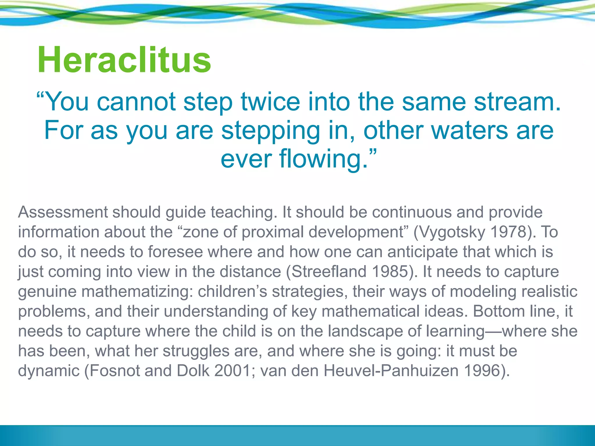 Heraclitus
―You cannot step twice into the same stream.
For as you are stepping in, other waters are
ever flowing.‖
Assessment should guide teaching. It should be continuous and provide
information about the ―zone of proximal development‖ (Vygotsky 1978). To
do so, it needs to foresee where and how one can anticipate that which is
just coming into view in the distance (Streefland 1985). It needs to capture
genuine mathematizing: children’s strategies, their ways of modeling realistic
problems, and their understanding of key mathematical ideas. Bottom line, it
needs to capture where the child is on the landscape of learning—where she
has been, what her struggles are, and where she is going: it must be
dynamic (Fosnot and Dolk 2001; van den Heuvel-Panhuizen 1996).

 