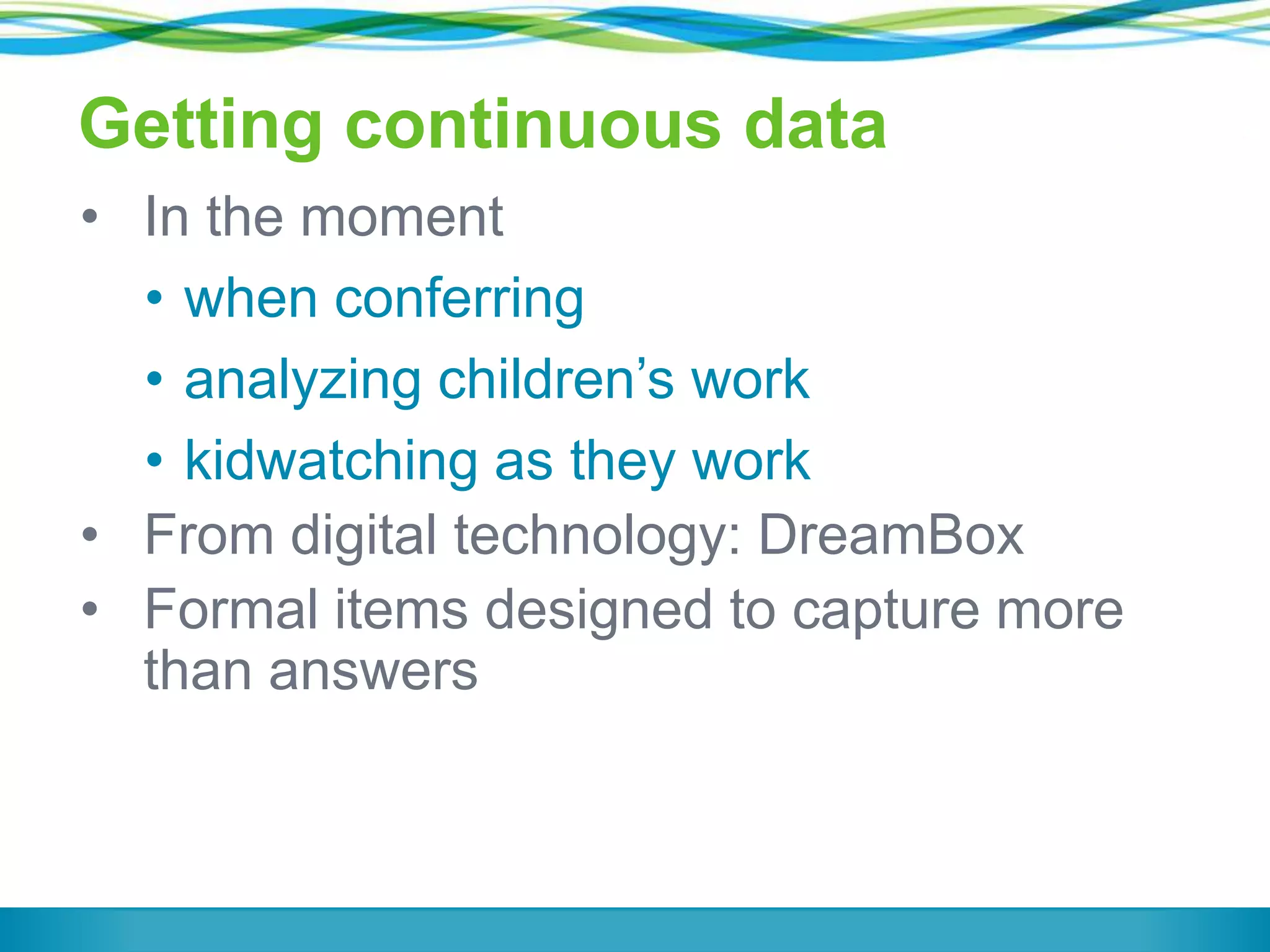Getting continuous data
• In the moment
• when conferring
• analyzing children’s work
• kidwatching as they work
• From digital technology: DreamBox
• Formal items designed to capture more
than answers

 