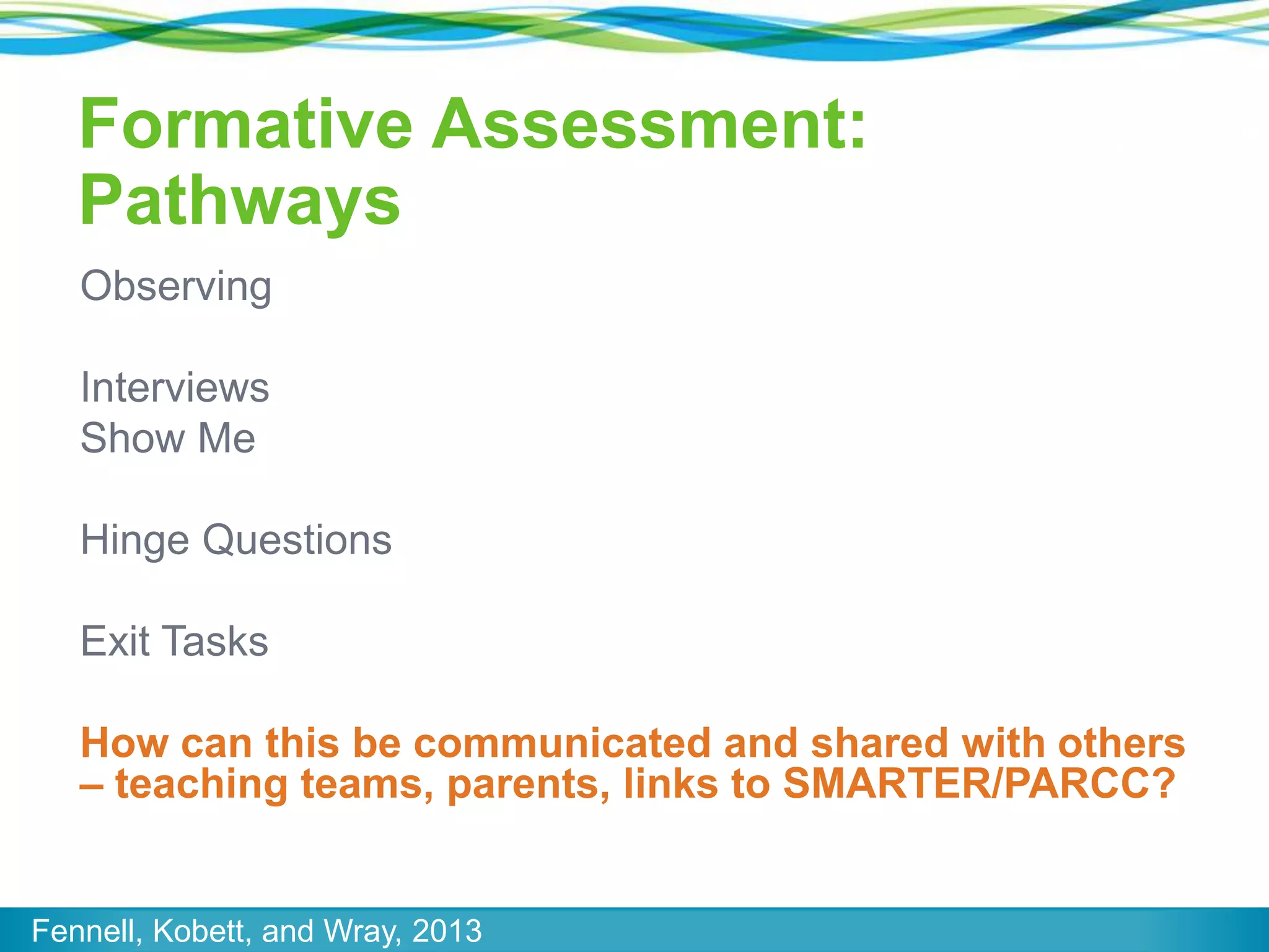 Formative Assessment:
Pathways
Observing

Interviews
Show Me
Hinge Questions
Exit Tasks
How can this be communicated and shared with others
– teaching teams, parents, links to SMARTER/PARCC?

Fennell, Kobett, and Wray, 2013

 