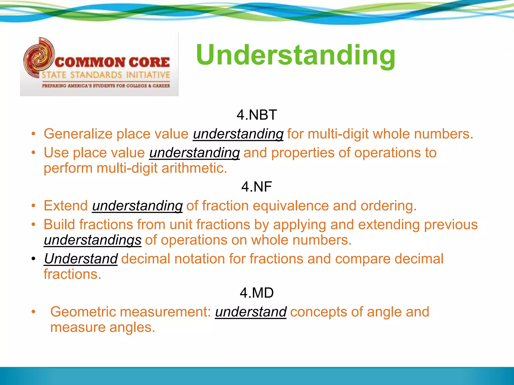 Understanding
•
•

•
•
•

•

4.NBT
Generalize place value understanding for multi-digit whole numbers.
Use place value understanding and properties of operations to
perform multi-digit arithmetic.
4.NF
Extend understanding of fraction equivalence and ordering.
Build fractions from unit fractions by applying and extending previous
understandings of operations on whole numbers.
Understand decimal notation for fractions and compare decimal
fractions.
4.MD
Geometric measurement: understand concepts of angle and
measure angles.

 