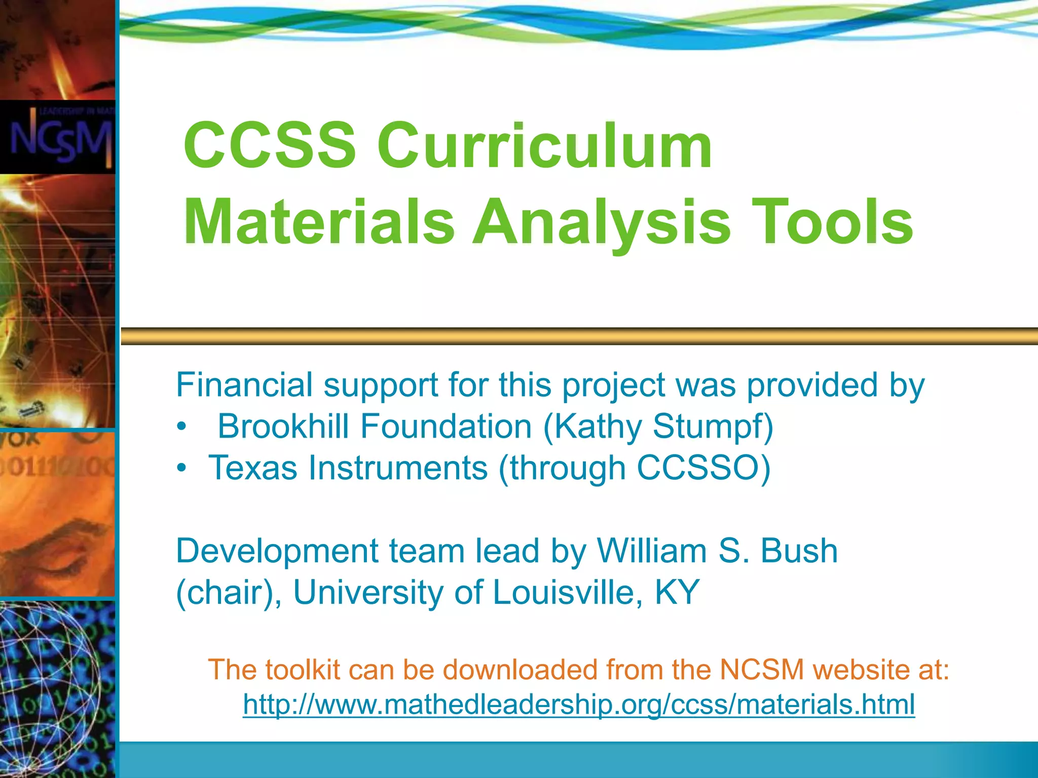 CCSS Curriculum
Materials Analysis Tools
Financial support for this project was provided by
• Brookhill Foundation (Kathy Stumpf)
• Texas Instruments (through CCSSO)
Development team lead by William S. Bush
(chair), University of Louisville, KY
The toolkit can be downloaded from the NCSM website at:
http://www.mathedleadership.org/ccss/materials.html

 