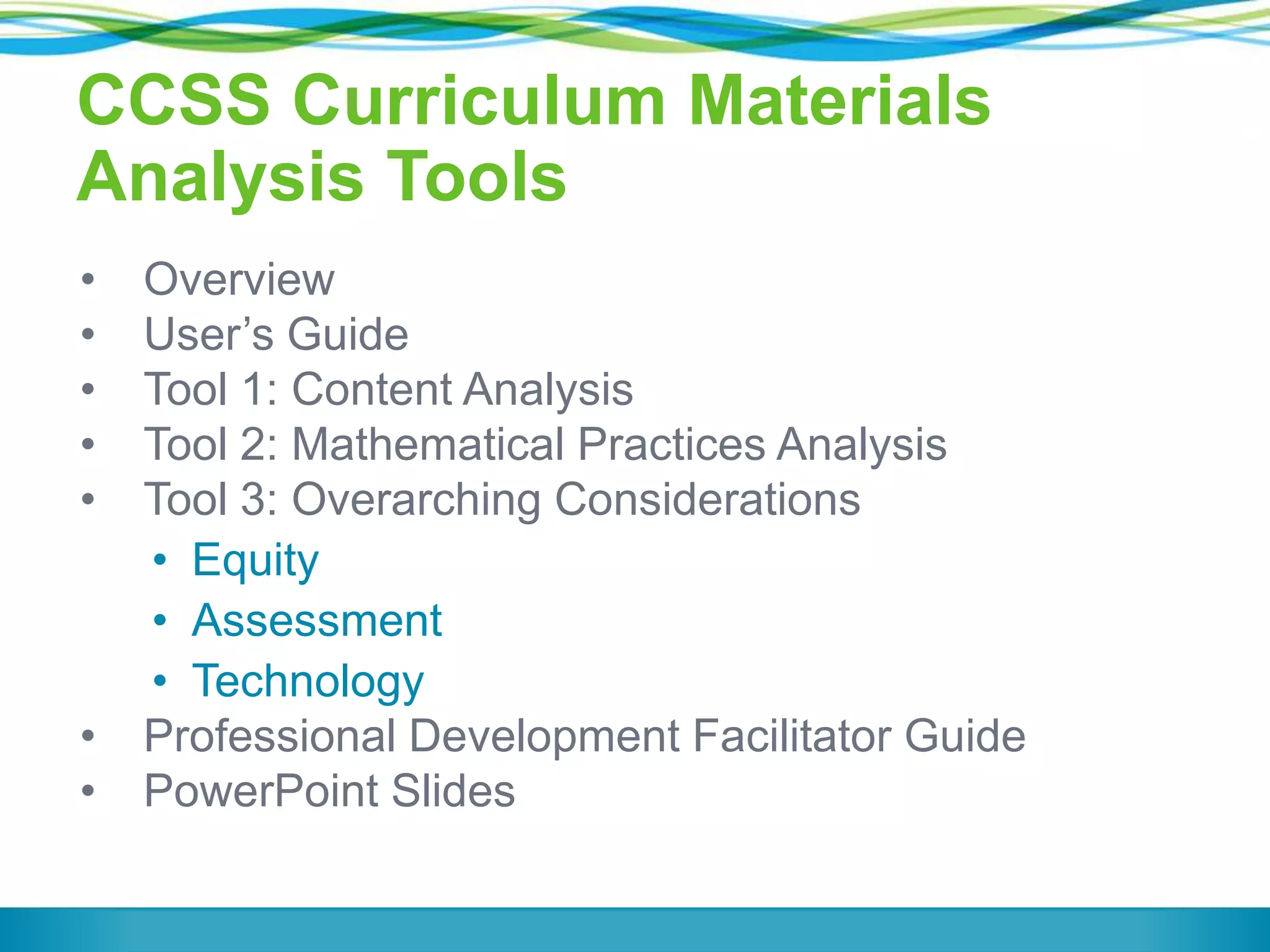 CCSS Curriculum Materials
Analysis Tools
•
•
•
•
•

•
•

Overview
User’s Guide
Tool 1: Content Analysis
Tool 2: Mathematical Practices Analysis
Tool 3: Overarching Considerations
• Equity
• Assessment
• Technology
Professional Development Facilitator Guide
PowerPoint Slides

 