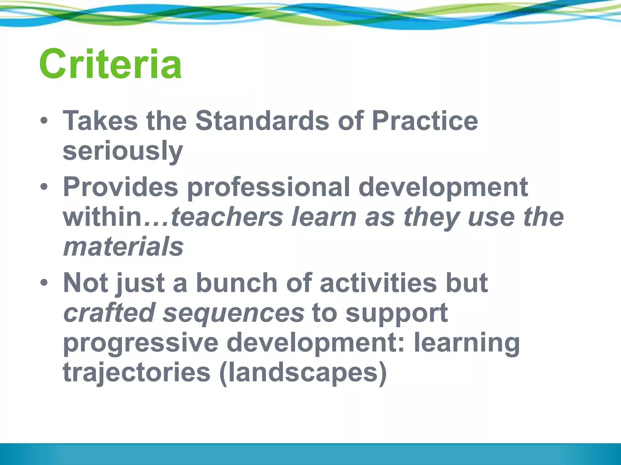 Criteria
• Takes the Standards of Practice
seriously
• Provides professional development
within…teachers learn as they use the
materials
• Not just a bunch of activities but
crafted sequences to support
progressive development: learning
trajectories (landscapes)

 