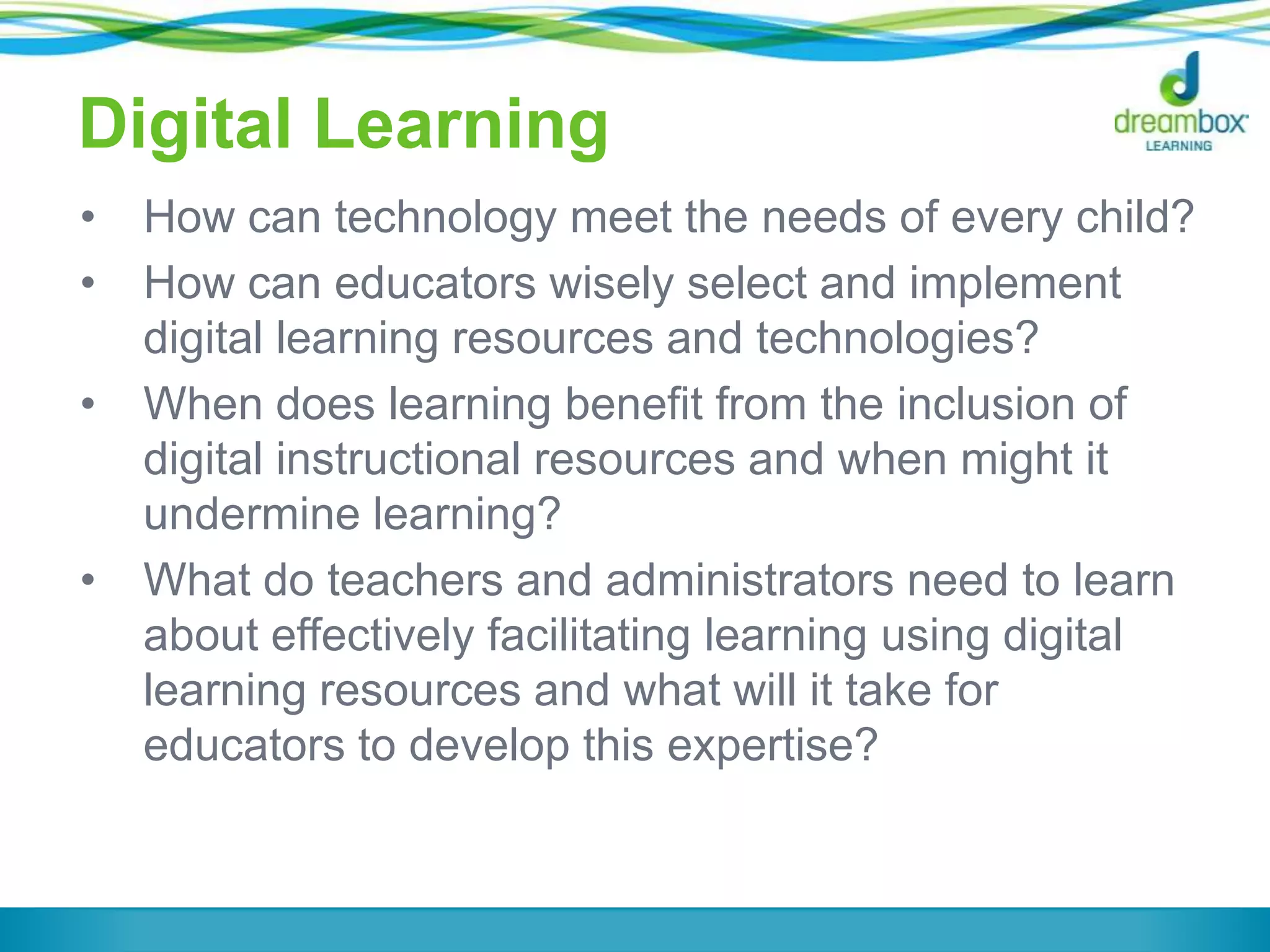 Digital Learning
•
•

•

•

How can technology meet the needs of every child?
How can educators wisely select and implement
digital learning resources and technologies?
When does learning benefit from the inclusion of
digital instructional resources and when might it
undermine learning?
What do teachers and administrators need to learn
about effectively facilitating learning using digital
learning resources and what will it take for
educators to develop this expertise?

 