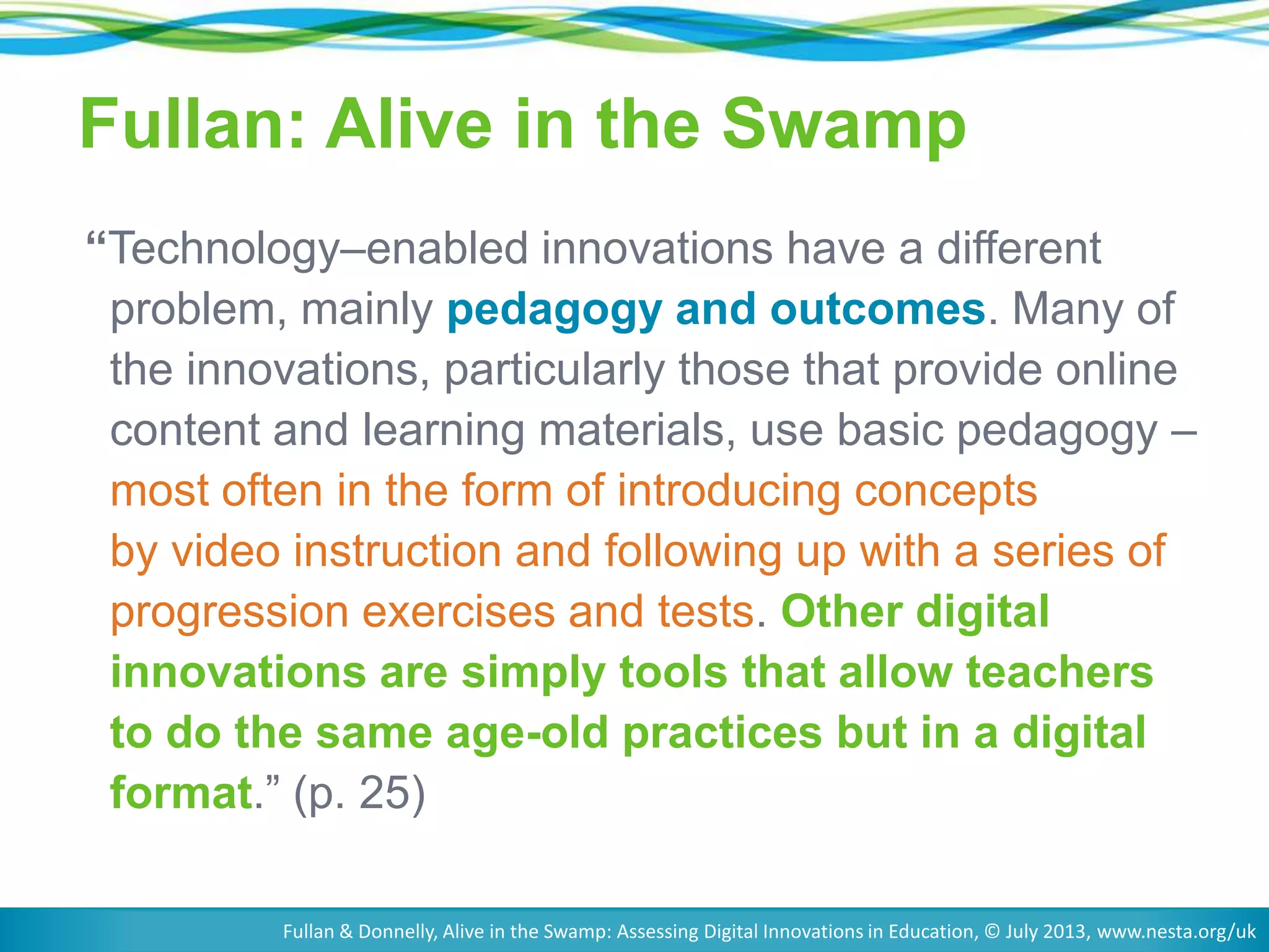 Fullan: Alive in the Swamp
“Technology–enabled innovations have a different
problem, mainly pedagogy and outcomes. Many of
the innovations, particularly those that provide online
content and learning materials, use basic pedagogy –
most often in the form of introducing concepts
by video instruction and following up with a series of
progression exercises and tests. Other digital
innovations are simply tools that allow teachers
to do the same age-old practices but in a digital
format.‖ (p. 25)
Fullan & Donnelly, Alive in the Swamp: Assessing Digital Innovations in Education, © July 2013, www.nesta.org/uk

 