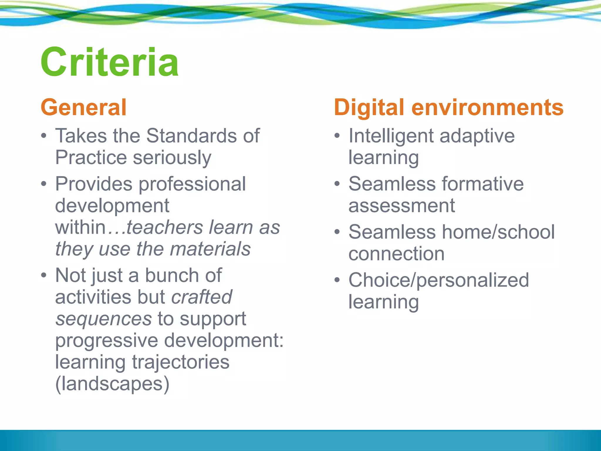Criteria
General

Digital environments

• Takes the Standards of
Practice seriously
• Provides professional
development
within…teachers learn as
they use the materials
• Not just a bunch of
activities but crafted
sequences to support
progressive development:
learning trajectories
(landscapes)

• Intelligent adaptive
learning
• Seamless formative
assessment
• Seamless home/school
connection
• Choice/personalized
learning

 