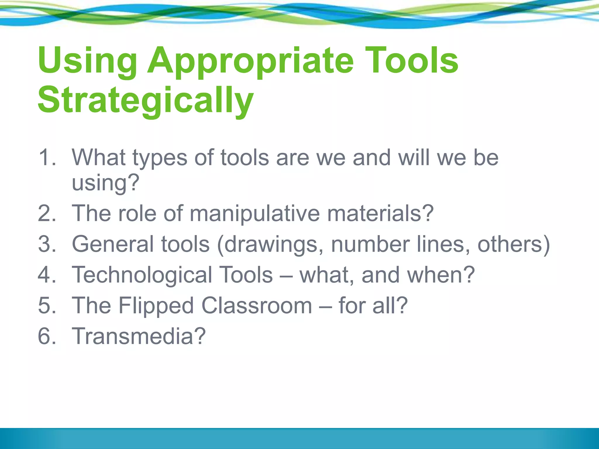 Using Appropriate Tools
Strategically
1. What types of tools are we and will we be
using?
2. The role of manipulative materials?
3. General tools (drawings, number lines, others)
4. Technological Tools – what, and when?
5. The Flipped Classroom – for all?
6. Transmedia?

 
