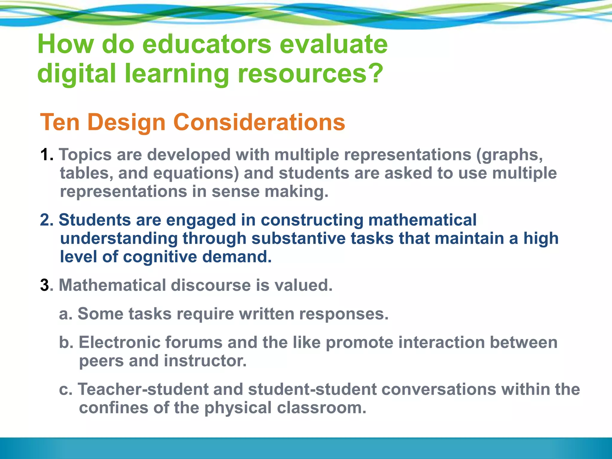 How do educators evaluate
digital learning resources?
Ten Design Considerations
1. Topics are developed with multiple representations (graphs,
tables, and equations) and students are asked to use multiple
representations in sense making.

2. Students are engaged in constructing mathematical
understanding through substantive tasks that maintain a high
level of cognitive demand.
3. Mathematical discourse is valued.
a. Some tasks require written responses.
b. Electronic forums and the like promote interaction between
peers and instructor.
c. Teacher-student and student-student conversations within the
confines of the physical classroom.

 