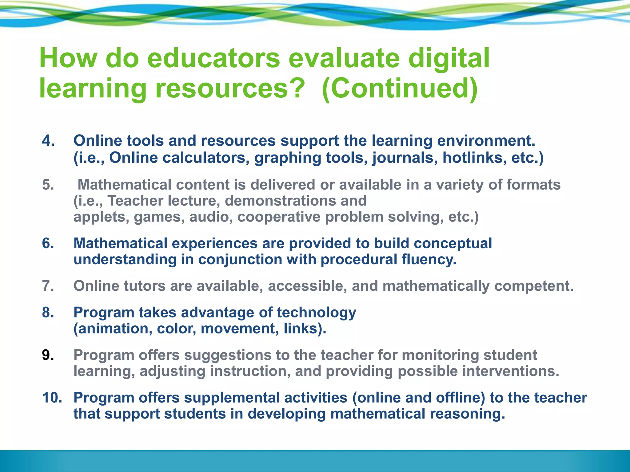 How do educators evaluate digital
learning resources? (Continued)
4.

Online tools and resources support the learning environment.
(i.e., Online calculators, graphing tools, journals, hotlinks, etc.)

5.

Mathematical content is delivered or available in a variety of formats
(i.e., Teacher lecture, demonstrations and
applets, games, audio, cooperative problem solving, etc.)

6.

Mathematical experiences are provided to build conceptual
understanding in conjunction with procedural fluency.

7.

Online tutors are available, accessible, and mathematically competent.

8.

Program takes advantage of technology
(animation, color, movement, links).

9.

Program offers suggestions to the teacher for monitoring student
learning, adjusting instruction, and providing possible interventions.

10. Program offers supplemental activities (online and offline) to the teacher
that support students in developing mathematical reasoning.

 