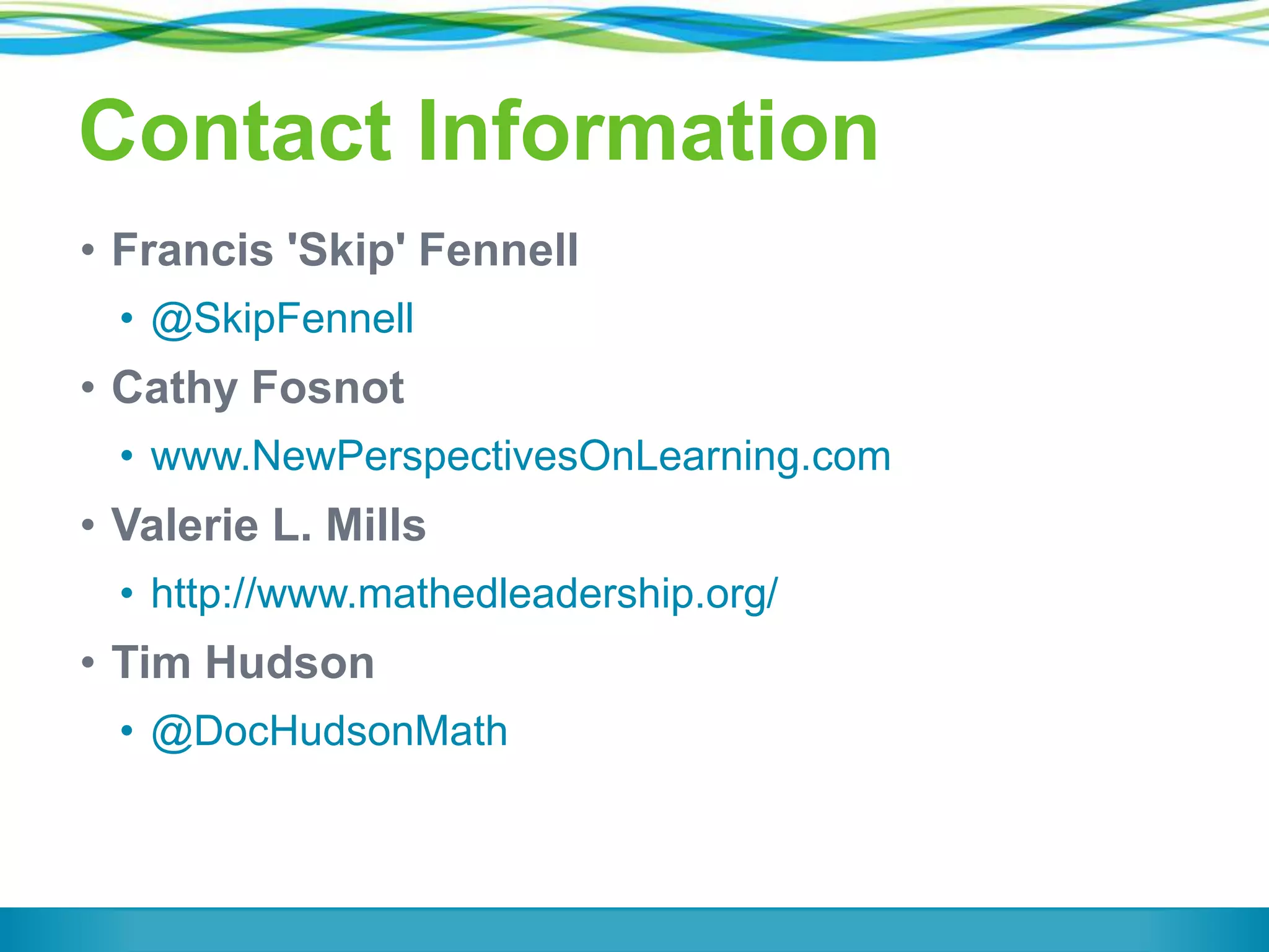 Contact Information
• Francis 'Skip' Fennell
• @SkipFennell

• Cathy Fosnot
• www.NewPerspectivesOnLearning.com

• Valerie L. Mills
• http://www.mathedleadership.org/

• Tim Hudson
• @DocHudsonMath

 