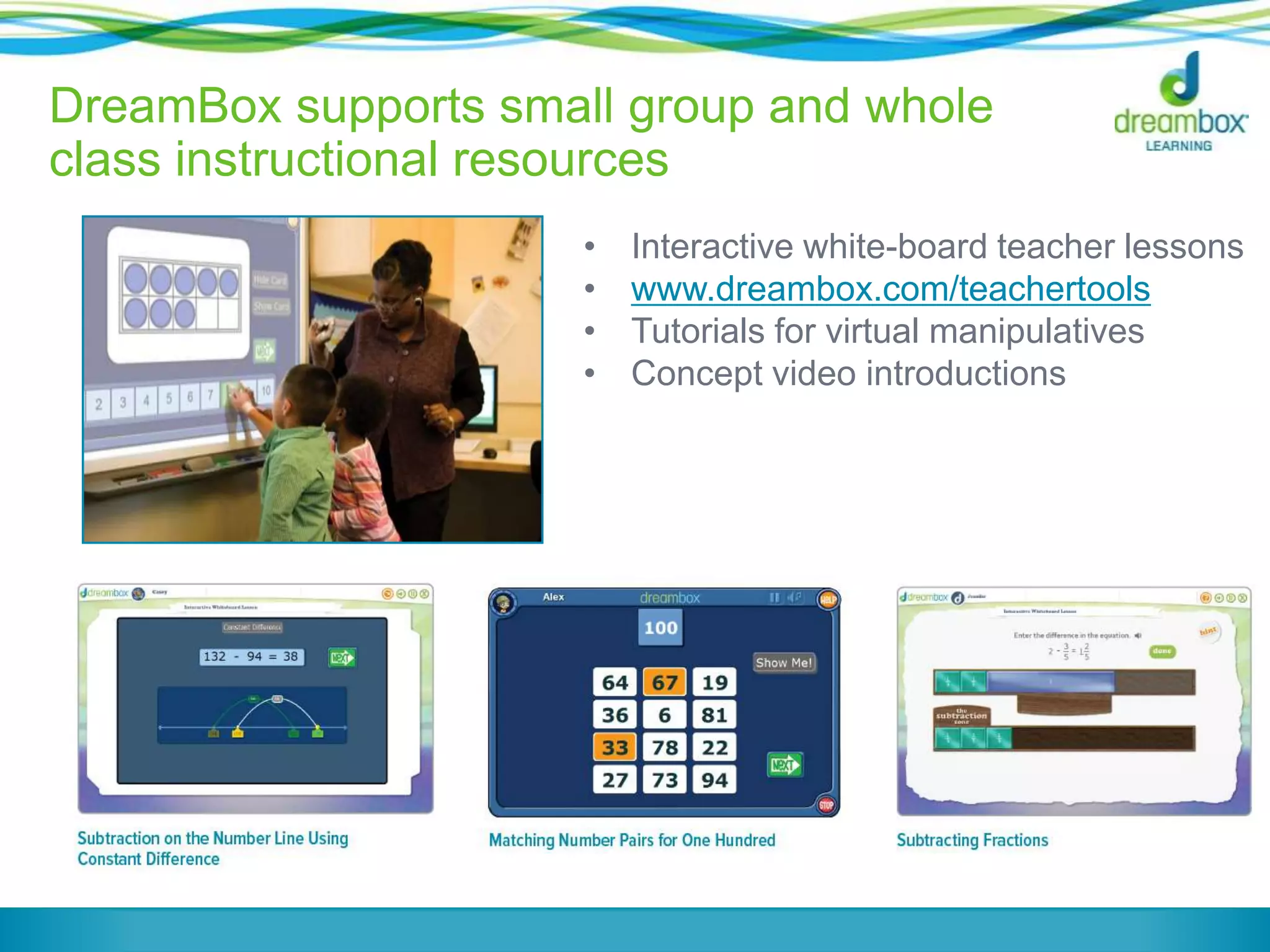 DreamBox supports small group and whole
class instructional resources
•
•
•
•

Interactive white-board teacher lessons
www.dreambox.com/teachertools
Tutorials for virtual manipulatives
Concept video introductions

 