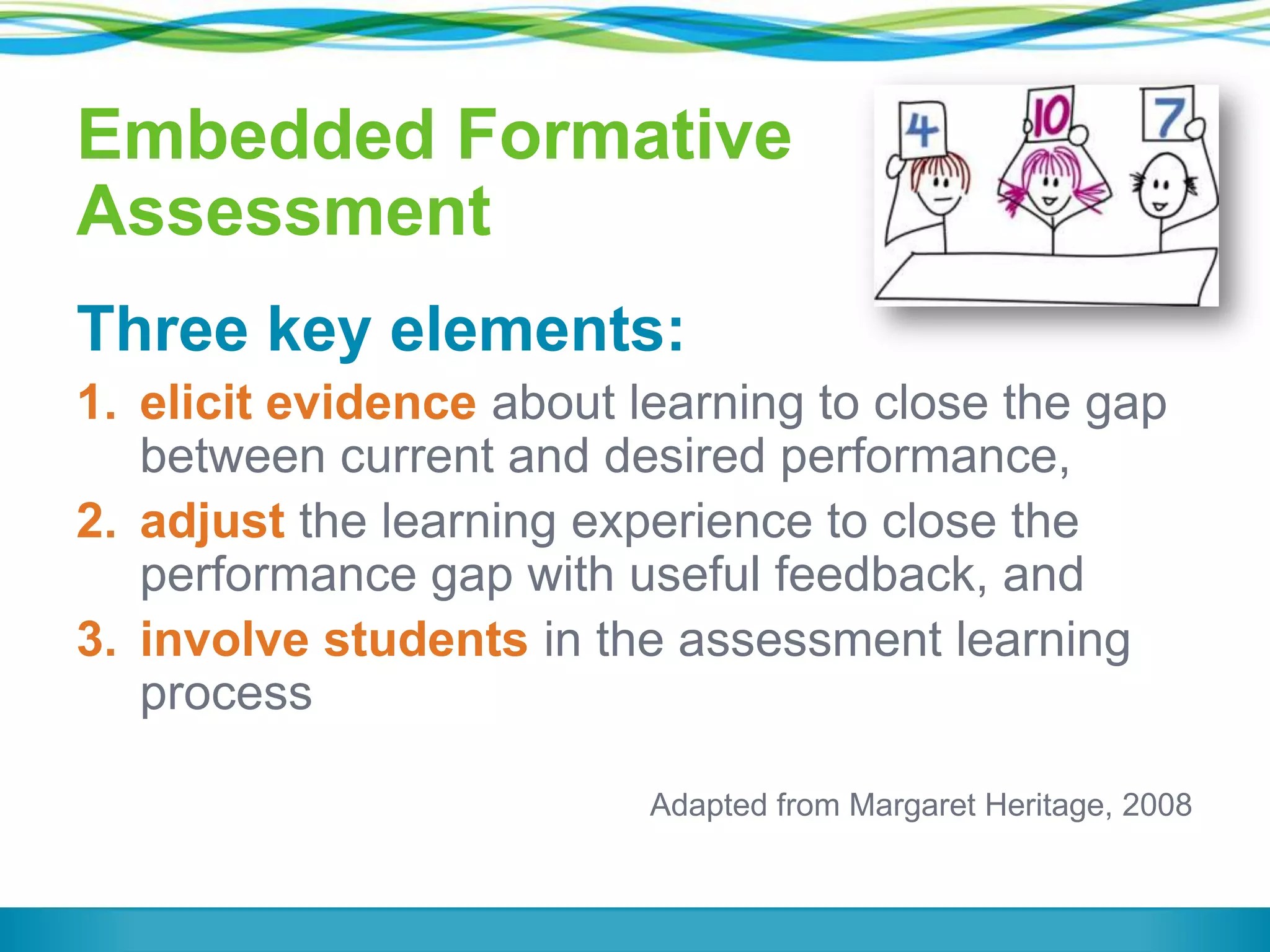 Embedded Formative
Assessment
Three key elements:
1. elicit evidence about learning to close the gap
between current and desired performance,
2. adjust the learning experience to close the
performance gap with useful feedback, and
3. involve students in the assessment learning
process
Adapted from Margaret Heritage, 2008

 