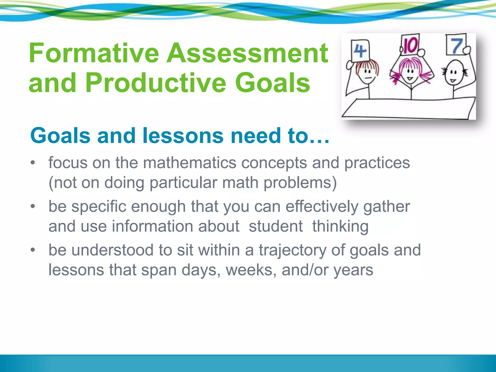 Formative Assessment
and Productive Goals
Goals and lessons need to…
• focus on the mathematics concepts and practices
(not on doing particular math problems)
• be specific enough that you can effectively gather
and use information about student thinking
• be understood to sit within a trajectory of goals and
lessons that span days, weeks, and/or years

 