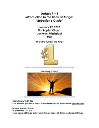 Judges 1 – 3
Introduction to the Book of Judges
“Rebellion’s Cycle”
January 22, 2017
First Baptist Church
Jackson, Mississippi
USA
What’s the number one thing?
https://www.allenschool.edu/blog/wp-content/uploads/2012/07/number-1.jpg
The Glory of God!
http://christianitymalaysia.com/wp/wp-content/uploads/2013/02/glory-to-god.jpg
1 Corinthians 10:31 ESV
31 So, whether you eat or drink, or whatever you do, do all to the glory of God.
January Memory Verse
1 Corinthians 13:7 ESV
7 Love bears all things, believes all things, hopes all things, endures all things.
 