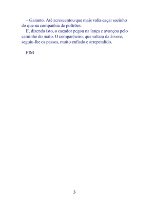 – Garanto. Até acrescentou que mais valia caçar sozinho
do que na companhia de poltrões.
  E, dizendo isto, o caçador pegou na lança e avançou pelo
caminho do mato. O companheiro, que saltara da árvore,
seguiu-lhe os passos, muito enfiado e arrependido.

  FIM




                            3
 