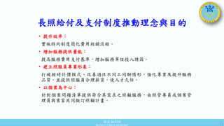 衛生福利部
Ministry of Health and Welfare
• 提升效率：
實施特約制度簡化費用核銷流程。
• 增加服務提供量能：
提高服務費用支付基準，增加服務單位投入誘因。
• 建立照服員專業形象：
打破按時計價模式、改善過往不同工同酬情形，強化專業及提升服務
品質，並提供照服員合理薪資，使人才久任。
• 以個案為中心：
針對個案問題清單提供符合其需求之照顧服務，由照管專員或個案管
理員與案家共同擬訂照顧計畫。
11
長照給付及支付制度推動理念與目的
 