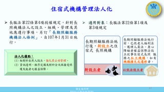 衛生福利部
Ministry of Health and Welfare
住宿式機構管理法人化
 長服法第22條第4項授權規定，針對長
照機構法人之設立、組織、管理及其
他應遵行事項，另訂「長期照顧服務
機構法人條例」，自107年1月31日施
行。
法人化優點：
(1) 相對於自然人設立，強化其公共管理。
(2) 資訊透明、程序完備及對於全天候接受照
護失能者之權益保障。
長期照顧服務法施
行後，新設立之住
宿式 長照機構
新設立者
長期照顧服務法施行
前，已依老人福利法
、護理人員法、身心
障礙者權益保障法設
立從事住宿式長照 服
務之私立機構，如有
機構擴充或遷移者。
以依法設立者
 適用對象：長服法第22條第1項及
第3項規定
17
 