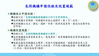 衛生福利部
Ministry of Health and Welfare
長照機構申請流程及設置規範
機構設立申請流程：
授權訂定「長期照顧服務機構設立許可及管理辦法」
長照機構主管機關：該機構所在地之直轄市、縣（市）政府。
長照機構之設立、擴充、遷移、停業、歇業及復業等，應先向各縣市政
府申請。
機構設置規範：
授權訂定「長期照顧服務機構設立標準」
長照機構應設置業務負責人，應為專任，對其機構業務負督導及服務品
質管理責任。
規範各類長照機構設立標準：針對不同服務類型，規範業務負責人資
格、服務人數上限、長照人力配置、平均每人樓地板面積、軟硬體設備
(工作站、衛浴設施等)規格。
18
 